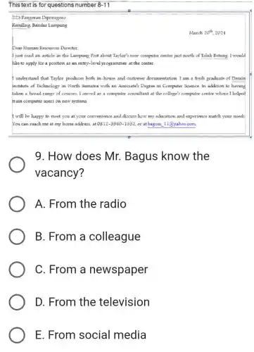 This text is for questions number 8-11
225 Pangeran Diponegoro
Kemiling, Bandar Lampung
March 20^th 2024
Dear Human Resources Director.
I just read an article in the Lampung Post about Taylor's new computer center just north of Teluk Betung. I would
like to apply for a position as an entry-level programmer at the center.
I understand that Taylor produces both in-house and customer documentation. I am a fresh graduate of Desain
Institute of Technology in North Sumatra with an Associate's Degree in Computer Science. In addition to having
taken a broad range of courses. I served as a computer consultant at the college's computer center where I helped
train computer users on new systems.
I will be happy to meet you at your convenience and discuss how my education and experience match your needs
You can reach me at my home address.at 0812-5960-1552 or at bagoes 11@yahoo.com.
9.How does Mr. Bagus know the
vacancy?
A. From the radio
B. From a colleague
C. From a newspaper
D. From the television
E. From social media