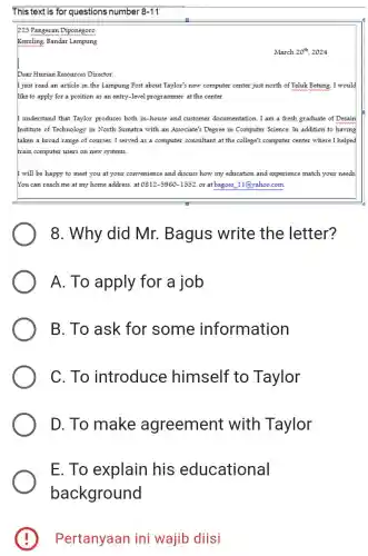 This text is for questions number 8-11
225 Pangeran Diponegoro
Kemiling, Bandar Lampung
March 20^th 2024
Dear Human Resources Director.
just read an article in the Lampung Post about Taylor's new computer center just north of Teluk Betung. I would
like to apply for a position as an entry-level programmer at the center
understand that Taylor produces both in-house and customer documentation. I am a fresh graduate of Desain
institute of Technology in North Sumatra with an Associate's Degree in Computer Science. In addition to having
taken a broad range of courses, I served as a computer consultant at the college's computer center where I helped
train computer users on new systems.
I will be happy to meet you at your convenience and discuss how my education and experience match your needs
You can reach me at my home address,at 0812-5960-1552 or at bagoes. 11@yahoo.com
8. Why did Mr. Bagus write the letter?
A. To apply for a job
B. To ask for some information
C. To introduce himself to Taylor
D. To make agreement with Taylor
E. To explain his educational
background
E Pertanyaan ini wajib diisi