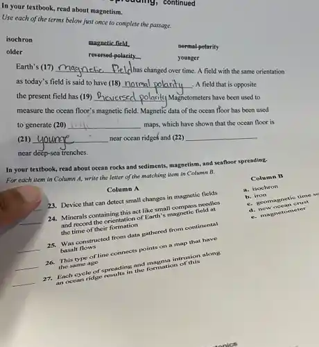 In your textbook, read about magnetism.
Use each of the terms below just once to complete the passage.
isochron
magnetic field
normal-polarity
older
reversed-polarity	younger
Earth's (17) __ Iclhas changed over time A field with the same orientation
as today's field is said to have (18) __ . A field that is opposite
the present field has (19) __ Hy Magnetometers have been used to
measure the ocean floor's magnetic field. Magnetic data of the ocean floor has been used
to generate (20) __ maps, which have shown that the ocean floor is
(21) __ near ocean ridges and (22) __
near deep-sea trenches.
In your textbook, read about ocean rocks and sediments, magnetism, and seafloor spreading.
For each item in Column A, write the letter of the matching item in Column B.
Column B
a. isochron
b iron
b. geomagnetic time
crust
ometer
Column A
23. Device that can detect small changes in magnetic fields
__
24. Minerals containing this act like small needles
and record the orientation of Earth's magnetic field at
the time of their formation
__ basalt flows
constructed from data gathered from continental
__
This type of line connects points on a map that have
the same age
in and formation
__
Each cycle of specifis if and