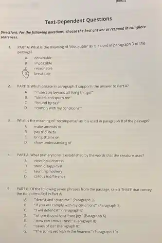 Text-Dependent Questions
Directions: For the following questions, choose the best answer or respond in complete
sentences.
1. PART A: What is the meaning of "dissoluble"as it is used in paragraph 3 of the
passage?
A obtainable
B. impossible
reasonable
D. breakable
2.PART B: Which phrase in paragraph 3 supports the answer to Part A?
A."miserable beyond all living things!"
B. "detest and spurn me"
C. "bound by ties"
D."comply with my conditions"
3.What is the meaning of "recompense" as it is used in paragraph 8 of the passage?
A.make amends to
B.pay tribute to
C. bring shame on
D. show understanding of
4.PART A: What primary tone is established by the words that the creature uses?
A. emotional distress
B. stern disapproval
C. taunting mockery
D. callous indifference
5.PART B: Of the following seven phrases from the passage, select THREE that convey
the tone identified in Part A.
A. "detest and spurn me"(Paragraph 3)
B. "If you will comply with my conditions" (Paragraph 3)
C. "I will defend it" (Paragraph 6)
D. "whom thou drivest from joy" (Paragraph 6)
E."How can I move thee?"(Paragraph 8)
F."caves of ice" (Paragraph 8)
G. "The sun is yet high in the heavens'" (Paragraph 10)