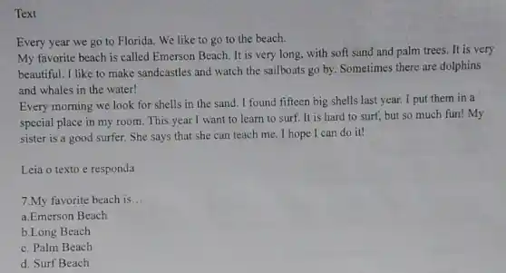 Text
Every year we go to Florida. We like to go to the beach.
My favorite beach is called Emerson Beach. It is very long, with soft sand and palm trees. It is very
beautiful. I like to make sandcastles and watch the sailboats go by. Sometimes there are dolphins
and whales in the water!
Every morning we look for shells in the sand. I found fifteen big shells last year.I put them in a
special place in my room. This year I want to learn to surf. It is hard to surf, but so much fun!My
sister is a good surfer. She says that she can teach me . I hope I can do it!
Leia o texto e responda
7.My favorite beach is __
a.Emerson Beach
b.Long Beach
c. Palm Beach
d. Surf Beach