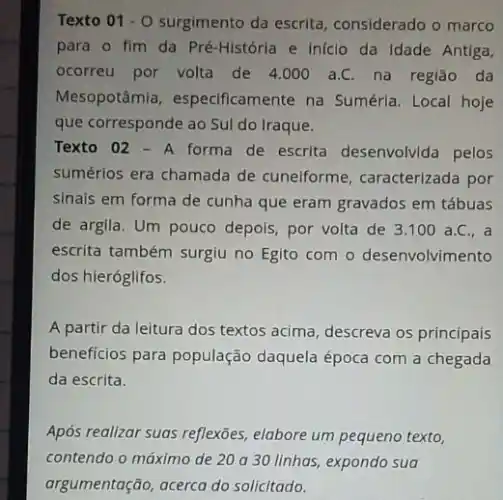 Texto 01 - 0 surgimento da escrita considerado o marco
para o fim da Pré-História e iniclo da Idade Antiga,
ocorreu por volta de 4.000 a.C. na região da
Mesopotâmia , especificamente na Sumérla Local hoje
que corresponde ao Sul do Iraque.
Texto 02-A forma de escrita desenvolvida pelos
sumérios era chamada de cunelforme, caracterizada por
sinais em forma de cunha que eram gravados em tábuas
de argila. Um pouco depois, por volta de 3.100 a.C., a
escrita também surgiu no Egito com o desenvolvimento
dos hieróglifos.
A partir da leitura dos textos acima, descreva os principais
beneficios para população daquela época com a chegada
da escrita.
Após realizar suas reflexões elabore um pequeno texto,