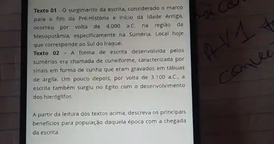 Texto 01cdot 0 surgimento da escrita considerado o marco
para o fim da Pré-História e iniclo da Idade Antiga,
ocorreu por volta de 4.000 a.C. na região da
Mesopotâmia, especificamente na Suméria. Local hoje
que corresponde ao Sul do Iraque.
Texto 02 - A forma de escrita desenvolvida pelos
sumérios era chamada de cunelforme, caracterizada por
sinais em forma de cunha que eram gravados em tábuas
de argila. Um pouco depois, por volta de 3.100 a.C., a
escrita também surgiu no Egito com o desenvolvimento
dos hieróglifos.
A partir da leitura dos textos acima, descreva os principais
beneficios para população daquela época com a chegada
da escrita.