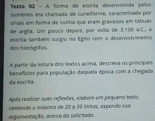 Texto 02 - A forma de escrita desenvolvida pelos
sumérios era chamada de cuneiforme, caracterizada por
sinais em forma de cunha que eram gravados em tábuas
de argila. Um pouco depols, por volta de 3.100 a.C., a
escrita também surgiu no Egito com o desenvolvimento
dos hieróglifos.
A partir da leitura dos textos acima, descreva os principais
beneficios para população daquela época com a chegada
da escrita.
Após realizar suas reflexões elabore um pequeno texto,
contendo o máximo de 20 a 30 linhas,expondo sua
argumentação, acerca do solicitado.