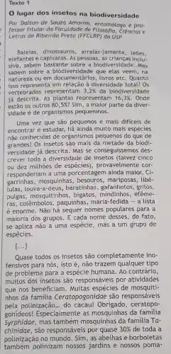 Texto 1
0 lugar dos insetos na biodiversidade
Por Dalton de Souza Amorim entomólogo e pro-
fessor titular da Faculdade de Ciências e
Letras de Ribeirão Preto (FFCLRP) da USP
Baleias dinossauros , arraias-jamanta , leōes,
elefantes e capivaras. As pessoas, as inclu-
sive, sabem bastante biodiversidade . Mas
sabem sobre a biodiversidade que elas veem , na
natureza ou em livros etc. Quanto
isso representa em relação à diversidade total?Os
vertebrados representam 3,2%  da biodiversidade
já descrita. AS plantas representam 16,3%  . Onde
estão os outros 80,5%  ? Sim, a maior parte da diver-
sidade é de organismos pequeninos.
Uma vez que são pequenos e mais difíceis de
encontrar e estudar, há ainda muito mais espécies
não conhecidas de organismos pequenos do que de
grandes! Os insetos são mais da metade da biodi-
versidade já descrita.Mas se conseguissemos des-
crever toda a diversidade de insetos (talvez cinco
ou dez milhoes de espécies), provavelmente cor-
responderiam a uma porcentagem ainda maior. Ci-
garrinhas , mosquinhas , besouros , mariposas, libé-
lulas,louva -a-deus, baratinhas , gafanhotos, grilos,
pulgas , mosquitinhos , bigatos ,mindinhos , efême-
ras, colêmbolos , paquinhas, maria -fedida - a lista
é enorme. Não há sequer nomes populares para a
maioria dos grupos. E cada nome desses, de fato,
se aplica não a uma espécie , mas a um grupo de
espécies.
[...]
Quase todos os insetos são completamente ino-
fensivos para nós , isto é, não trazem qualquer tipo
de problema para a espécie humana. Ao contrário,
muitos dos insetos são responsáveis por atividades
que nos beneficiam . Muitas espécies de mosquiti-
nhos da família Ceratopogonidae são responsáveis
pela polinização ... do cacau!Obrigado , ceratopo-
gonideos!Especialmente as mosquinhas da familia