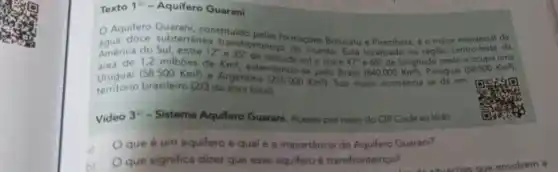 Texto 1^12 - Aquifero Guarani
subterranes formaçbes Botucatu e Piramboia, é o maior
Aquifero Guaran constituido de
América do Sul, entre 12^circ e35^circ 
sule entre 47^circ  65^circ  de longitude oeste e ocupa uma
transfronteiriço do mung Está localizado na regialo centro-leste da
área de
(58.500Km^2)
da area total) território brasileiro 12/3
e Argentina (255.000Km^2)
pelo Brasil. (840.000Km^2) Paraguai (5
Video 3^33 - Sistema Aquifero Guarani Acesse por meio do OR Code ao lado
que é um aquifero e qual é a importância do Aquifero Guarani?
b)
que significa dizer que esse aquifero é transfronteiriço?