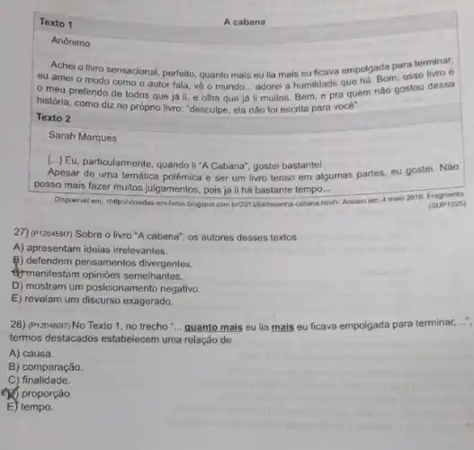 Texto 1
Anônimo
Achei o livro sensacional perfeito, quanto mais eu lia mais eu ficava empolgada para terminar
eu amei o modo como o autor fala vê o mundo... adorel a humildade que há. Born esse livro é
meu preferido de todos que já li e olha que já
__
li muitos. Bem, e pra quem não gostou dessa
história, como diz no próprio livro: "desculpe, ela não foi escrita para vocé".
Texto 2
Sarah Marques
[..] Eu, particularmente, quando li "A Cabana", gostei bastante!
Apesar de uma temática polêmica e ser um livro tenso em algumas partes, eu gostei. Não
posso mais fazer muitos julgamentos, pois já li há bastante tempo... __
Disponivel em: chttp://viaiadas-em-livros blogspot.com.br201304resenha-cabana? html> 1). Acesso em: 4 maio 2016 (SUP 1025) (SUP1025)
27) (P120459I7) Sobre o livro "A cabana", os autores desses textos
A) apresentam ideias irrelevantes.
B) defendem pensamentos divergentes.
manifestam opiniōes semelhantes.
D) mostram um posicionamento negativo.
E) revelam um discurso exagerado.
28) (P120460I7) No Texto 1, no trecho "... quanto mais eu lia mais eu ficava empolgada para terminar,...",
termos destacados estabelecem uma relação de
A) causa.
B) comparação.
C) finalidade.
(2) proporção.
E) tempo.
A cabana
