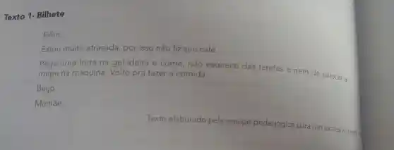 Texto 1.Bilhete
Filho,
Estou muito atrasada , por isso não fiz seu café.
Pega uma fruta na geladeira e come , não esquece das tarefas e nem de colocar a
roupa na máquina . Volto pra fazer a comida.
Beijo
Mamãe.
Texto elaborado pela equipe pedagógica para uso exclusivo neste ma