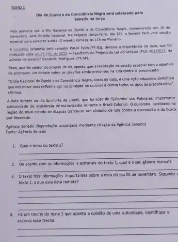 TEXTO 1
Dia de Zumbie da Consciência Negra será celebrado pelo
Senado na terça
Pela primeira vez, o Dia Nacional de Zumbi e da Consciência Negra comemorado em 20 de
novembro, será feriado nacional. Na véspera (terça-feira, dia 19), o Senado fará uma sessão
especial para celebrar a data. O evento começa às 11h no Plenário.
A iniciativa, proposta pelo senador Paulo Paim (PT-RS) destaca a importância da data, que foi
instituida pela Lei 14 .759, de 2023 - resultado do Projeto de Lei do Senado (PLS)482/2017, de
autoria do senador Randolfe Rodrigues (PT-AP).
Paim, que foi relator do projeto de lei,aponta que a realização da sessão especial tem o objetivo
de promover um debate sobre os desafios ainda presentes na luta contra o preconceito.
"O Dia Nacional de Zumbi e da Consciência Negra, antes de tudo é uma ação educativa simbólica
que nos move para refletire agir no combate ao racismo e contra todos os tipos de preconceitos",
afirmou.
A data remete ao dia da morte de Zumbi, que foi líder do Quilombo dos Palmares, importante
comunidade de resistência de escravizados durante o Brasil Colonial. O quilombo localizado na
região do atual estado de Alagoas tornou-se um símbolo da luta contra a escravidão e da busca
por liberdade.
Agência Senado (Reprodução autorizada mediante citação da Agência Senado)
Fonte: Agência Senado
1. Qual o tema do texto 1 ?
__
2.De acordo com as informações e estrutura do texto 1, qual é o seu gênero textual?
__
texto traz informações importantes sobre a data do dia 20 de novembro Segundo (
texto 1, a que essa data remete?
__
4.Há um trecho do texto 1 que aponta a opinião de uma autoridade identifique e
escreva esse trecho.
__