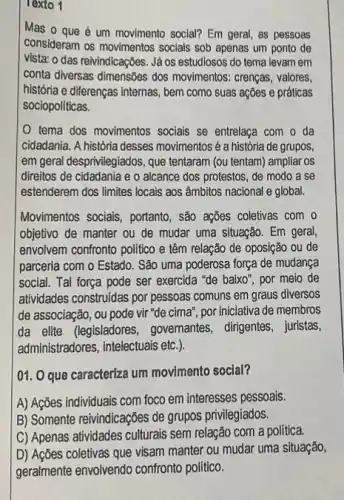 Texto 1
Mas o que é um movimento social? Em geral as pessoas
consideram os movimentos socials sob apenas um ponto de
vista: o das reivindicações Já os estudiosos do tema levam em
conta diversas dimensões dos movimentos: crenças, valores,
história e diferenças internas , bem como suas ações e práticas
sociopoliticas.
tema dos movimentos socials se entrelaça com o da
cidadania. A história desses movimentos é a história de grupos,
em geral desprivilegiados, que tentaram (ou tentam) ampliar os
direitos de cidadania e o alcance dos protestos , de modo a se
estenderem dos limites locais aos âmbitos nacional e global.
Movimentos sociais, portanto , são ações coletivas com o
objetivo de manter ou de mudar uma situação Em geral,
envolvem confronto politico e têm relação de oposição ou de
parceria com o Estado . São uma poderosa força de mudança
social. Tal força pode ser exercida "de baixo'' por meio de
atividades construidas por pessoas comuns em graus diversos
de associação, ou pode vir "de cima", por iniciativa de membros
da elite (legisladores governantes, dirigentes, juristas,
administradores, intelectuais ett.)
01. O que caracteriza um movimento social?
A) Ações individuais com foco em interesses pessoals.
B) Somente reivindicações de grupos privilegiados.
C) Apenas atividades culturals sem relação com a politica.
D) Ações coletivas que visam manter ou mudar uma situação,
geralmente envolvendo confronto político.