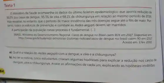 Texto 1
Ministério da Saúde acompanha os dados do último boletim epidemiológico que aponta redução de
90,3%  dos casos de dengue; 95,3%  de zika e 68,1%  de chikungunya em relação ao mesmo período de 2016.
Vale ressaltar, no entanto, que o período de maior incidência das três doenças segue até o fim de maio. Por-
tanto, todos os esforços de prevenção e combate ao Aedes aegypti devem ser mantidos.
A participação da população nesse processo é fundamental. ()
BRASIL Ministério do Desenvolvimento Regional. Casos de dengue no Brasil caem 90%  em 2017. Disponível em
https://www.gov br/sudam/pt-br/noticias -1/ultimas -noticias/casos-de -dengue-no-brasil -caem-90-em-2017.
Acesso em: 2 fev. 2022.
a) Qualé a relação do Aedes aegypti com a dengue, a zika e a chikungunya?
b) Ao ler a notícia, cinco estudantes criaram algumas hipóteses para explicar a redução nos casos de
dengue, zika e chikungunya. Avalie as afirmações de cada um , explicando as hipóteses inválidas.