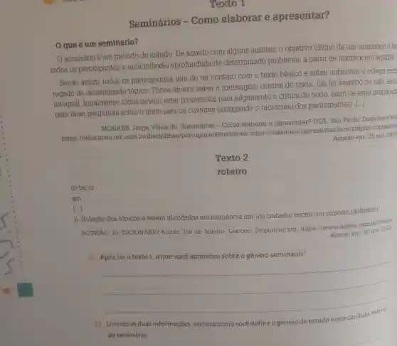 Texto 1
Seminários - Como elaborar e apresentar?
que é um seminário?
seminário é um método de estudo. De acordo com alguns autores , o objetivo último de um seminário é le
todos os participantes a uma reflexão aprofundada de determinado problema, a partir de textos e em equipe.
Sendo assim todos os participantes têm de ter contato com o texto básico
e saber substituir o colega enc
regado de determinado tópico. Todos devem saber a mensagem central do texto.
(Se for literário ou não ,leitu
integral). Igualmente, todos devem estar preparados para julgamento e critica do texto além de estar preparad
para fazer perguntas sobre o texto para os ouvintes (instigando o raciocínio dos participantes). [...]
MORAES, Jorge Viana de . Seminários - Como elaborar e apresentar? UOL São Paulo Disponivel em
https://educacao .uol.com br/disciplinas /portugues/seminarios -como-elaborar-e -apresentar .htm?cmpid =copiaecola
Acesso em: 25 out. 2023
Texto 2
roteiro
rotei-ro
sm
[...]
5. Relação dos tópicos a serem abordados em sequência em um trabalho escrito ou exposto oralmente.
ROTEIRO. In DICIONÁRIO Aulete. Rio de Janeiro: Lexicon Disponivel em https://www aulete.com.br/rotelro.
Acesso em: 16 nov. 2023.
a)
__
Unindo as duas informações , escreva como você define o gênero de estudo neste capítulo: roteiro
de seminário.