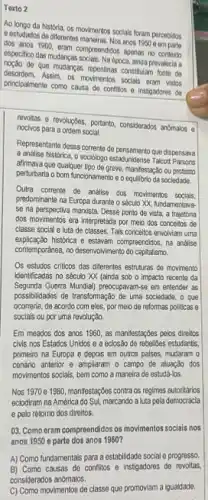 Texto 2
Ao longo da historia, os movimontos socials foram percebidos
e estudados de diferentes anos 1950 e em parto
dos anos 1960, eram compreendidos apenas no contort
especifico das mudangas-socials, Na-docca ainda prevalocia a
de que mudangas repentinas constitution fonte de
desordern. Assim, os movimentos sociais eram vistos
princlpalmonte como causa de conflitos e instigadores de
revoltas e revoluçbes, portanto considerados anomalos o
noclvos para a ordem social.
Representante dessa corrente de que dispensava
a análise historica, o sociólogo estadunidense Talcott Parsons
afimava que qualquer tipo de greve, manifestação ou protesto
perturbaria o bom funcionamento o equilibrio da socledade.
Outra corrente de análise dos movimentos socials
predominante na Europa durante 0 século XX, fundamentava-
se na perspectiva manista. Desse ponto de vista, a trajetoria
dos movimentos era interpretada por melo dos conceitos de
classe social e luta de classes. Tais conceitos envolviam uma
explicação historica e estavam compreendidos na andlise
contemporahea, no desenvolvimento do capitalismo.
Os estudos criticos das diferentes estruturas de movimento
identificadas no sécuto XX (ainda sob o impacto recente da
Segunda Guerra Munial) preecupavarns e em entender as
possibilidades de transformação de uma sociedade, o que
ocorreria, de acordo com eles, por melo de reformas politicas e
soclais ou por uma revolução.
Em meados dos anos 1960, as manifestaçbes pelos direitos
civis nos Estados Unidos e a eclosão de rebelioes estudant's
primeiro na Europa e depois em outros paises mudaram 0
cenário anterior e ampliaram o campo de atuação dos
movimentos socials, bern como a maneira de estudá-los.
Nos 1970e 1980, manifestaçbes contra os regimes autoritários
eclodiram na América do Sul, marcando a luta pela democracla
e pelo retorno dos direitos.
03. Como eram compreendidos os movimentos sociais nos
anos 1950 e parte dos anos 1960 ?
A) Como fundamentais para a estabilidade social e progresso
B) Como causas de conflitos e instigadores de revoltas
considerados anomalos.
C) Como movimentos de classe que promoviam a igualdade.