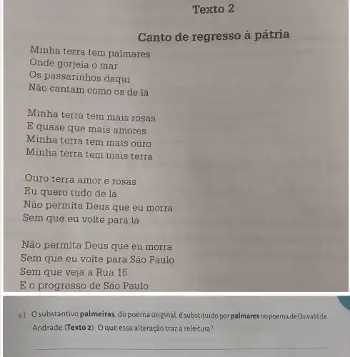 Texto 2
Canto de regresso à pátria
Minha terra tem palmares
Onde gorjeia o mar
Os passarinhos daqui
Não cantam como os de lá
Minha terra tem mais rosas
E quase que mais amores
Minha terra tem mais ouro
Minha terra tem mais terra
Ouro terra amor e rosas
Eu quero tudo de lá
Não permita Deus que eu morra
Sem que eu volte para lá
Não permita Deus que eu morra
Sem que eu volte para São Paulo
Sem que veja a Rua 15
E o progresso de São Paulo
c) Osubstantivo palmeiras, do poema original, é substituído por palmares no poemade Oswald de
Andrade (Texto 2). Oque essa alteração trazà releitura?