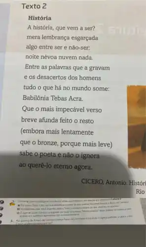 Texto 2
História
A história, que vem a ser?
mera lembrança esgarçada
algo entre ser e não-ser:
noite névoa nuvem nada.
Entre as palavras que a gravam
e os desacertos dos homens
tudo o que há no mundo some:
Babilônia Tebas Acra.
Que o mais impecável verso
breve afunda feito o resto
(embora mais lentamente
que o bronze , porque mais leve)
sabe o poeta e não o ignora
ao querê-lo eterno agora.
Converse com os colegas e o professor sobre suas hipóteses em relação aos sonetos da Leitura Z
a) Por que o Texto 1 trazem sua referência o nome de dois poetas, Fernando Pessoa e Alvaro de Campos?
b) As hipóteses que vocé levantou para o Texto 2 corresponderam ao que vocéleu no poema?
c) Oquese pode concluir a respelto do título do poema "Minima poetico" estar grafado em itálico e sem
acento e o subtitulo apresentar um numeral romano?
2. No poema de Alvaro de Campos parece haver um contraste entre duas imagens poéticas: a casa e o mar.
Como nodemos relaciond-las?
Rio