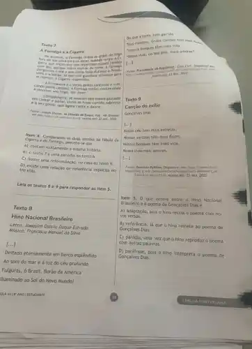 Texto 7
A Formiga e a Cigarra
No Inverno, a Formiga tirava os grastirgiu a Cl-
[...]
fora de
garra que Implorava que repartisse aquela
com ela, porque temia morrec de durante a
perguntou a ela o que haloguardara alimento para
se manter. A Cigarra respondeu:
__ A Primavera e o Veráo gastei cantando e brin
cando pelos campos. A Formiga entǎo, continuando
a recolher seu trigo, the disse:
em cantar e bailar, como se fosse comida saborosa
- Companheira, se aqueles sels meses gastaste
e a seu gosto que agora cante e dance.
Fonte: Joseph Shafon. As fobulas de Esopo. Pog. 45 Dispont
vel em: hitp://pt.wikisource org. Acesso em: 22 dez. 2022.
__
Item 4. Comparando as duas versôes da fábula da
Cigorra e do Formiga, percebe-se que
A) contam exatamente a mesma história
B) o texto 7 é uma paródia do texto 6.
C) houve uma reformulação no caso do texto 6.
D) existe uma relação de referência implicita en-
tre elas.
Leia os textos 8 e 9 para responder ao item 5.
__
Texto 8
Hino Nacional Brasileiro
Letra: Joaquim Osório Duque Estrada
Musica: Francisco Manuel da Silva
[...]
Deitado eternamente em berço esplêndido
Ao som do mar e à luz do céu profundo
Fulguras, ở Brasil, florão da América
Iluminado ao Sol do Novo Mundo!
ULA 1419"ANO | ESTUDANTE
Do que a terra mais garrida
Teus risonhos, lindos campo têm mais flores
Hossos bosques témplo,vida"
Nossa vida, no teu selo, mais amores"
Republica: Case	html.
Texto 9
Canção do exflio
Gonçalves Dias
[...]
Nosso céu tem mais estrelas,
Nossas várzeas têm mais flores,
Nossos bosques têm mais vida,
Nossa vida mais amores.
[...]
Dominio Publica. Disponivel em: https:/dots domi
niopublico.gov.br eObraForm.do'select ac
tion=8coobro=2112
Acesso em: 22 dez. 2022
Item 5. 0 que ocorre entre o Hino Nacional
Brasileiro e o poema de Gonçalves Dias é
A) adaptação, pois 0 hino recria o poema com no-
vos versos.
B) referência, já que o hino remete ao poema de
Gonçalves Dias.
C) paródia, uma vez que o hino reproduz o poema
com outras palavras.
D) paráfrase, pois o hino interpreta o poema de
Gonçalves Dias.
19	LINGUA PORTUGUESA