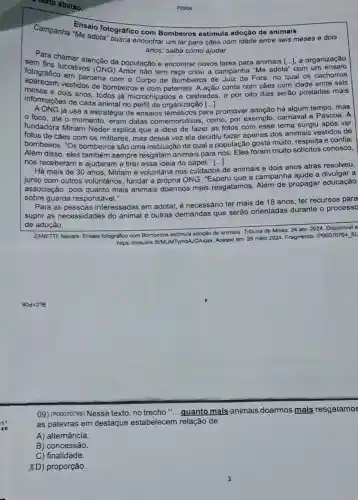 texto abaixo.
Ensaio fotográfico com Bombeiros estimula adoção de animais
encontrar um lar para cães com idade entre seis meses e dois
anos; saiba como ajudar
sem tin chamar atenção da população e encontrar novos lares para animais [ldots ] a organização
lucrativos campanha "Me adota com um
em parceria com o Corpo de Bombeiros de Juiz de Fora, no qual os cachorros
apared e dois ação conta com cães com idade entre seis
informações decas todos já microchipados e castrados, e por oito dias serão postadas mais
informaçoes de cada animal no perfil da organizaçǎc
já usa a estratégia de ensaios para promover adoção há algum tempo, mas
foco, até o momento, eram datas comemorativas, como, por exemplo, carnaval e Páscoa. A
fundadora Miriam Neder explica que a ideia de fazer as fotos com esse tema surgiu após ver
fotos de cães com os militares, mas dessa vez ela decidiu fazer apenas dos animais vestidos de
bombeiros. "Os bombeiros são uma instituição da qual a população gosta muito respeita e confia.
Além disso, eles também sempre resgatam animais para nós. Eles foram muito solícitos conosco,
nos receberam e ajudaram a tirar essa ideia do papel [...]
Há mais de 30 anos, Miriam é voluntária nos cuidados de animais e dois anos atrás resolveu,
junto com outros voluntários, fundar a própria ONG. "Espero que a campanha ajude a divulgar a
a
associação, pois quanto mais animais doarmos mais resgatamos. Além de propagar educação
sobre guarda responsável."
Para as pessoas interessadas em adotar,é necessário ter mais de 18 anos, ter recursos para
suprir as necessidades do animal e outras demandas que serão orientadas durante o processo
de adoção.
ZANETTI, Nayara. Ensaio fotografico com Bombeiros estimula adoção de animais Tribuna de Minas, 24 abr. 2024. Disponivel e
https://meulink RUMUMITymdAJOAXjax Acesso em: 29 maio 2024. Fragmento (P00070764_SL
P0604
09) (P00070766) Nesse texto, no trecho " __ quanto mais animais doarmos mais resgatamos
as palavras em destaque estabelecem relação de
A) alternância.
B) concessão.
C) finalidade.
XD) proporção.