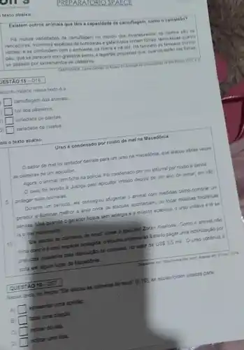 texto abaixo.
Existem outros animals que têm a capacidade do camuflagem, como ce camaloho?
Há multas variedades de camuflagem no mundo dos invertebrados: 69 insetos she
vencedores. Indimeras espécies de borboletas e galanholos initam folhas, tanto secas quanto
verdes, e se confundem com o ambiente, na forma 6 na cor Há tambem 6s famosos biohos
pau, que se parecem com gravetos secos. 6 lagarias pequenas que, quando estǎo nas fothas.
se passam por excrementos de pássaros.
JESTÁO 15-D18
ssunto tratado nesse texto 6a
square  camuflagem dos animais.
square  cor dos pássaros.
square  variedade de plantas.
square  variedade de insetos.
cia o texto abaixo.
Urso é condenado por roubo do mel na Macedónia
sabor de mel foi tentador demais para um urso na macedónia que atacou varias vezos
as colmelas de um apicultor.
Agora, o animal tem ficha na policia. Fol concenado por um tribunal por roubo o danos.
caso foi levado a Justica pelo apicultor irritado depois de um ano de tentar, em vào
proteger suas colmeias.
Durante um perlodo, ele consegulu afugentar o animal com medidas como comprar um
gerador e lluminar melhor a área onde os ataques aconteciam, ou tocar músicas folcidricas
sérvias. Mas quando o gerador ficava sem energia e a música acabava, o urso voltava 6 lá se
ia o mel novamente.
Ele atacou as colmelas de novo' disse o apicultor Zoran Kiseloski. Como o animal nǎo
tinha dono e euma especie protegida, o tribunal ordenou ao Estado pagar uma indenização por
prejulase causacos pela destruçto de colmelas, no valor de
US 3,5mil Ourso continua a
scita em algum lugar da Macedónia.
QUESTAO 16- D27
Nesse texto, no trecho "Ele atacou as colmeias de novo" (2.10) as ascas foram usadas para
A) apresantar uma opinido.
B square  fazer uma citação.
C indicar divida.
Di indicar uma fala.
ORIO SPALCE
CAMPAGNER, Carios (willogo do Museu do Zoologis da GiG