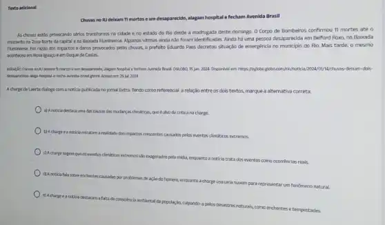 Texto adicional
Chuvas no RJ deixam 11 mortos e um desaparecido, alagam hospital Fecham Avenida Brasil
As chuvas estáo provocando sérios transtornos na cidade e no estado do Rio desde a madrugada deste domingo. 0 Corpo de Bombeiros confirmou 11 mortes até
momento na Zona Norte da capital e na Baisada Fluminense. Algumas vitimas ainda não foram identificadas Ainda há uma pessoa desaparecida em Belford Roxo,na Baixada
Fluminense. Em razǎo dos impactos e danos provocados pelas chuvas, o prefeito Eduardo Paes decretou situação de emergência no municipio do Rio. Mais tarde o mesmo
aconteceu em Nova Iguaçu e em Duque de Caxias.
REDACAO. Chuvas no RJ debam 11 mortos e um desaparecido, alagam hospital e fecham Avenida Brasil OGLOBO, 15 Jan. 2024 Disponivel em: https://oglobo globo.com/rig/hoticia/2024/01/14/phuvas -deixam-dols-
desaparecidos-alaga-hospital-fecha-avenida-brasilghtml. Acesso em: 25 jut 2024
A charge de Laerte dialoga com a noticia publicada no jornal Extra. Tendo como referencial a relação entre os dois textos.marque a alternativa correta:
a) A noticia destaca uma das causas das mudanças climáticas, que é alvo de critica na charge.
b) Acharge ea noticia retratam a realidade dos impactos crescentes causados pelos eventos climáticos extremos.
c) Acharge sugereque os eventos
climáticos extremos são exagerados pela
midia, enquanto a noticia trata dos eventos como ocorrências reais
d) Anoticia fala sobre
enchentes causadas por problemas de
ação do homem, enquanto a
charge usa uma nuvem para
representar um fenômeno natural
e) Acharge eanoticia
destacam a falta de consciência ambiental
da população, culpando-a pelos desastres
naturais, como
enchentes e tempestades.