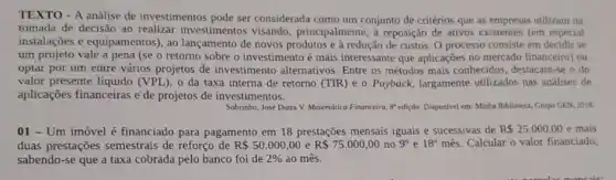 TEXTO - A análise de investimentos pode ser considerada como um conjunto de critérios que as empresas utilizam na
tomada de decisão ao realizar investimentos visando, principalmente, à reposição de ativos existentes (em especial
instalações e equipamentos), ao lançamento de novos produtos e à redução de custos O processo consiste em decidir se
um projeto vale a pena (se o retorno sobre o investimento é mais interessante que aplicações no mercado financeiro) ou
optar por um entre vários projetos de investimento alternativos Entre os métodos mais conhecidos, destacam-se o do
valor presente líquido (VPL) 0 da taxa interna de retorno (TIR) e o Payback, largamente utilizados nas análises de
aplicações financeiras e'de projetos de investime ntos.
Sobrinho, José Dutra V.Matemática Financeira, 8" ediçdo Disponivel em: Minha Biblioteca Grupo GEN, 2018.
01 - Um imóvel é financiado para pagamento em 18 prestações mensais iguais e sucessivas de R 25.000,00 e mais
duas prestações semestrais de reforço de R 50.000,00 e R 75.000,00 no 9^circ  e 18^circ  mês. Calcular o valor financiado,
sabendo-se que a taxa cobrada pelo banco foi de 2%  ao mês.