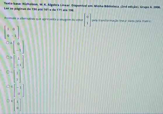 Texto base: Nicholson, W.K. Álgebra Linear. Disponivel em: Minha Biblioteca, (2nd edição). Grupo A. 2006.
Ler as páginas de 150 até 161 e de 171 até 198.
Assinale a alternativa que apresenta a imagem do vetor [} 0 1 ] pela transformação linear dada pela matriz:
[} 1&0 0&-1 ]
a.
[} 0 -1 ]
b.
[} 1 -1 ]
C.
[} 1 1 ]
d.
[} -1 0 ]
e.
[} 1 0 ]