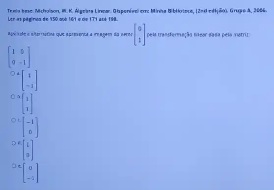 Texto base: Nicholson, W.K. Álgebra Linear. Disponivel em: Minha Biblioteca, (2nd edição). Grupo A, 2006.
Ler as páginas de 150 até 161 e de 171 até 198.
Assinale a alternativa que apresenta a imagem do vetor [} 0 1 ] pela transformação linear dada pela matriz:
[} 1&0 0&-1 ]
a.
[} 1 -1 ]
b
[} 1 1 ]
C.
[} -1 0 ]
d.
[} 1 0 ]
e.
[} 0 -1 ]