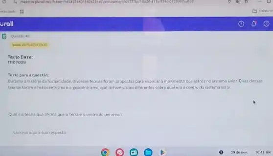 Texto Base:
11107009
Texto para a questão:
Durante a história da humanidade, diversas teorias foram propostas para explicar o movimento dos astros no sistema solar. Duas dessas
teorias foram o heliocentrisme eo geocentrismo, que tinham visbes diferentes sobre qual era ocentro do sistema solar
Qualé a teoria que afirma que a Terra 60 centro do universo?
Escreva aqui a sua resposta