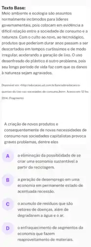 Texto Base:
Meio ambiente e ecologia são assuntos
normalmente incômodos para lideres
governamentais, pois colocam em evidência a
dificil relação entre a sociedade de consumo e a
natureza. Com o culto ao novo, ao tecnológico,
produtos que poderiam durar anos passam a ser
descartados em tempos curtissimos e de modo
irregular, acelerando a geração de lixo. O uso
desenfreado do plástico é outro problema, pois
seu longo período de vida faz com que os danos
à natureza sejam agravados.
Disponivel em: chttp://educacaouol com.br/bancoderedacoes/a
questao-do-lixo-nas-sociedades -de-consumo,jhtm>. Acesso em: 12 fev.
2014. (Fragmento)
A criação de novos produtos e
consequentemente de novas necessidades de
consumo nas sociedades capitalistas provoca
graves problemas, dentre eles
A
criar uma economia sustentável a
a eliminação da possibilidade de se
n
partir da reciclagem.
B
economia em permanente estado de
a geração de desemprego em uma
v
acentuada recessão.
acumulo de residuos que são
v
vetores de doenças, além de
degradarem a água e o ar.
D o enfraquecimento de segmentos da
v
economia que fazem
reaproveitamento de materiais.