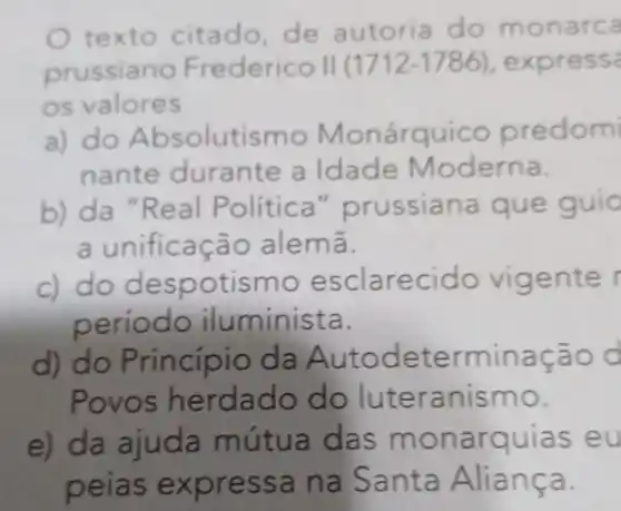 texto citado,de autoria do monar ca
prussiano F II (1712-1786) , express
os valore
a) do A b solutismo Monárquico predom
nante durante a Idade Moderna.
b) da "Real Political"prussiana que guid
a unificação ale ma.
c) do despo t ismo esclarecido vigente
período iluminis ta.
d) do Princípio da Au todete rminação d
Povos h erdad teran ismo.
e) da ajuda mútua das mon arquias eu
peias exp ressa n a Santa Alia nca.