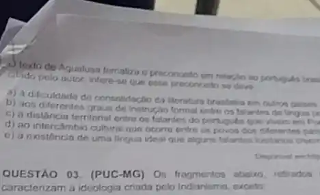 texto de Aqualusa tematiza o preconceito em relarjan so portugules tras
Chido pelo autor, infere so que osse proconcello so deve
a) a dificuldade de consolidação da ilterutura brasteira em outros palses.
b) aos instrução formal entro os falantes de lingua pe
c) a distâncin territoria entre os falantes do portugules que wem em po
d) ao intercAmbio cultural que ocorre entre os povos don differentes pair
e) à existência de uma lingua ideal que alguns falantes lustanos creem
QUESTAO 03. (PUC-MG)Os fragmentos aboiro refirados
caracterizam a ideologia criada pelo Indianismo, exceto: