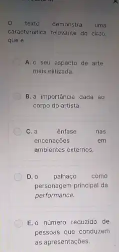 texto demonstra uma
característica relevante do circo,
que é
A.o seu aspecto de arte
mais elitizada.
B. a importância dada ao
corpo do artista.
C. a	ênfase	nas
encenações	em
ambientes externos.
D. 0 palhaço	como
personagem principal da
performance.
E. o número reduzido de