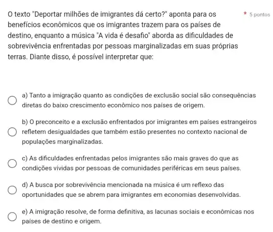 texto "Deportar milhões de imigrantes dá certo?" aponta para os
beneficios econômicos que os imigrantes trazem para os países de
destino, enquanto a música "A vida é desafio" aborda as dificuldades de
sobrevivência enfrentadas por pessoas marginalizadas em suas próprias
terras. Diante disso, é possivel interpretar que:
a) Tanto a imigração quanto as condições de exclusão social são consequências
diretas do baixo crescimento econômico nos países de origem.
b) O preconceito e a exclusão enfrentados por imigrantes em países estrangeiros
refletem desigualdades que também estão presentes no contexto nacional de
populações marginalizadas.
c) As dificuldades enfrentadas pelos imigrantes são mais graves do que as
condições vividas por pessoas de comunidades periféricas em seus países.
d) A busca por sobrevivência mencionada na música é um reflexo das
oportunidades que se abrem para imigrantes em economias desenvolvidas.
e) A imigração resolve , de forma definitiva, as lacunas sociais e econômicas nos
países de destino e origem.
5 pontos