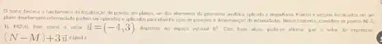 texto destaca o fundamento da localização de pontos em planos, um dos elementos da geometria analitica aplicada à engenharia Pontos e vetores loc alizados em um
plono devidamente referenciado poder ser operados e aplicados para identificação de posiçbes e determinação de intensidades Nesse contexto, considere os pontos N(-3,
1). M(2,4), bern comoo vetor overrightarrow (u)=(-4,3) dispostos no espaço vetorial R^2 Com base nisso, pode-se afirmar que o valor da express.io
(N-M)+3overrightarrow (u) a