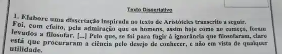 Texto Dissertativo
1. Elabore uma dissertação inspirada no texto de Aristóteles transcrito a seguir.
Foi, com efeito, pela admiração que os homens , assim hoje como no começo , foram
levados a filosofar. [...]Pelo que, se foi para fugir à ignorância que filosofaram , claro
está que procuraram
()
a ciência pelo desejo de conhecer , e não em vista de qualquer
utilidade.