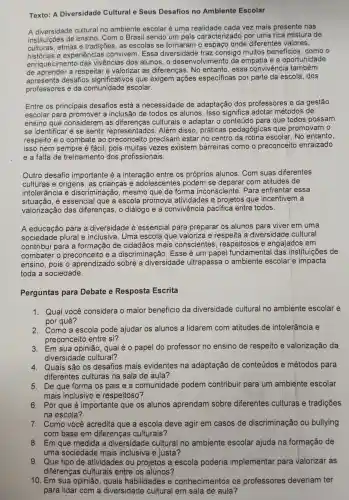 Texto: A Diversidade Cultural e Seus Desafios no Ambiente Escolar
A diversidade cultural no ambiente escolar é uma cada vez mais presente nas
instituições de ensino . Com o Brasil sendo um país caracterizado por uma rica mistura de
culturas , etnias e tradições as escolas se tornaram o espaço onde diferentes valores,
nistorias e experiências convivem . Essa diversidade traz consigo muitos beneficios , como o
enriquecimento das vivências dos alunos . 0 desenvolvimento da empatia iea oportunidade
de aprender a respeitar e valorizar as diferencas . No entanto , essa convivencia I também
enta desafios significativos que exigem ações especificas por parte da escola .dos
professores e da comunidade escolar.
Entre os principais desafios está a necessidade de adaptação dos professores e da gestão
escolar para a inclusão de todos os alunos . Isso significa adotar métodos de
ensino que considerem I as culturais e adaptar o conteúd para que todos possam
se identificar 'e se sentir representados Além disso , práticas pedagógicas i que promovam o
respeito e o combate ao preconceito precisam estar no centro da rotina escolar No entanto,
isso nem sempre é fácil, pois muitas ; vezes existem barreiras como o preconceito enraizado
e a falta de treinamento dos profissionais.
Outro desafio importante é a interação entre os próprios alunos . Com suas diferentes
culturas e origens , as crianças e adolescentes podem se deparar com atitudes de
intolerância e discriminação , mesmo que de forma inconsciente . Para enfrentar essa
situacãc , é essencial que a escola promova atividades e projetos que incentivem
valorização das diferenças , o diálogo e a convivência pacifica entre todos.
A educação para a diversidade essencial para preparar os alunos para viver em uma
sociedade plural e inclusiva . Uma escola que valoriza e a diversidade cultural
contribui para a formaçãc , de cidadãos mais conscientes , respeitosos e engajados em
combater preconceito , e a discriminação . Esse é um papel fundame ental das instituições ; de
ensino , pois o aprendizado sobre a diversidade ultrapassa o ambiente escolar e impacta
toda a sociedade.
Perguntas para Debate e Resposta Escrita
1. Qual você considera o maior benefício da diversidade cultural no ambiente escolar e
por quê?
2. Como a escola pode ajudar os alunos a lidarem com atitudes de intolerância e
preconceito entre si?
3. Em sua opinião , qual é 0 papel do professor no ensino de respeito e valorização da
diversidade cultural?
4. Quais são os desafios mais evidentes na adaptação de conteúdos e métodos para
diferentes culturas ; na sala de aula?
5. De que forma os pais e a comunidade podem contribuir para um ambiente escolar
mais inclusivo e respeitoso?
6. Por que é importante que os alunos aprendam sobre diferentes culturas e tradições
na escola?
7. Como você acredita que a escola deve agir em casos de discriminação ou bullying
com base em diferenças culturais?
8. Em que medida a diversidade cultural no ambiente escolar ajuda na formação de
uma sociedade mais inclusiva e justa?
9. Que tipo de atividades ; ou projetos a escola poderia implementar para valorizar as
diferenças culturais entre os alunos?
10. Em sua opinião , quais habilidades e conhecimentos os professores deveriam ter
para lidar com a diversidade cultural em sala de aula?