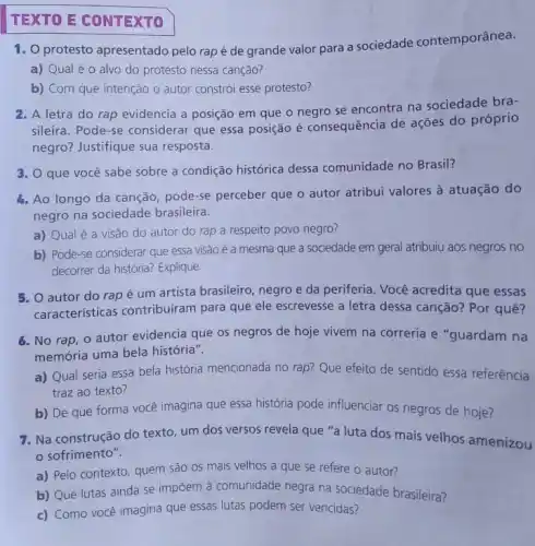 TEXTO E CONTEXTO
1. O protesto apresentado pelo rap é de grande valor para a sociedade contemporânea.
a) Qual é 0 alvo do protesto nessa canção?
b) Com que intenção o autor constrói esse protesto?
2. A letra do rap evidencia a posição em que o negro se encontra na sociedade bra-
sileira. Pode-se considerar que essa posição é consequência de ações do próprio
negro? Justifique sua resposta.
3. O que você sabe sobre a condição histórica dessa comunidade no Brasil?
4. Ao longo da canção pode-se perceber que o autor atribui valores à atuação do
negro na sociedade brasileira.
a) Qual é a visão do autor do rap a respeito povo negro?
b) Pode-se considerar que essa visão é a mesma que a sociedade em geral atribuiu aos negros no
decorrer da história? Explique.
5. O autor do rap é um artista brasileiro, negro e da periferia. Você acredita que essas
caracteristicas contribuiram para que ele escrevesse a letra dessa canção?Por quê?
6. No rap, 0 autor evidencia que os negros de hoje vivem na correria e "guardam na
memória uma bela história".
a) Qual seria essa bela história mencionada no rap? Que efeito de sentido essa referência
traz ao texto?
b) De que forma você imagina que essa história pode influenciar os negros de hoje?
7. Na construção do texto, um dos versos revela que "a luta dos mais velhos amenizou
sofrimento".
a) Pelo contexto, quem são os mais velhos a que se refere o autor?
b) Que lutas ainda se impôem à comunidade negra na sociedade brasileira?
c) Como você imagina que essas lutas podem ser vencidas?