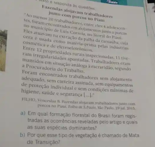 texto e responda às questōes.
Fazendas alojavam trabalhadores
Ao menos 20 trabalhadore , entre eles 4 adolescen-
20110 com porcos
tes, foram encontrados em alojamentos junto a porcos
no municipio de Luís Correia, no litoral do Piaui.
Eles atuavam na extração da palha da carnaúba
cera é usada como
cosmética e de eletroeletrôn
12 propriedades rurais inspecionad as, 11 tive-
ram irregularida ides apontadas . Trabalhadores eram
mantidos em situação análoga à escravidão , segundo
a Procuradoria do Trabalho.
Foram encontrados trabalhadores sem alojamento
adequado , sem carteira assinada, sem equipamentos
de proteção individual e sem condições mínimas de
higiene , saúde e segurança [...]."
FILHO , Venceslau B . Fazendas alojavam trabalhadores junto com
porcos no Piauí Folha de S.Paulo , São Paulo, 29 jul 2015.
a) Em qual formação florestal do Brasil foram regis-
tradas as ocorrências reveladas pelo artigo e quais
as suas espécies dominantes?
b) Por que esse tipo de vegetação é chamado de Mata
de Transição?