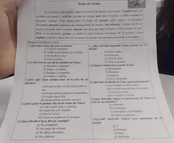 Texto: El verano
En el verano, Clara decidió viajar a la casa de sus abuelos en el campo. Cuando llego, fue
recibida con abrazos y sonrisas. La casa era antigua pero muy acogedora y estaba rodeada de
hermosos jardines . Clara amaba pasar el tiempo alli porque podía explorar la naturaleza
libremente mientras disfrutaba de la tranquilidad del entorno Sin embargo, el primer día llovió
fuerte, y no pudo salir a caminar. Además , descubrió que había olvidado su libro favorito en casa.
Pero no se desanimó porque su abuela le conto historias fascinantes de su juventud. Clara
también aprendió a hacer pan con su abuelo, lo cual fue una experiencia divertida e inolvidable.
Marque a alternativa correta:
1):Qué hizo Clara durante el verano?
a) Viajó al extranjero
b) Visitó a sus abuelos en el campo
c) Se quedó en casa
d) Fue a la playa
2)¿Cómo era la casa de los abuelos de Clara?
a) Moderna y pequeña
b) Vieja y sin jardín
c) Antigua y acogedora
d) Grande y ruidosa
3)¿Por qué Clara amaba estar en la casa de sus
abuelos?
a) Porque podía ver televisión todo el
día
b) Porque podía explorar la naturaleza
c) Porque hacía frío
d) Porque había muchos vecinos
4)¿Qué pasó el primer día de la visita de Clara?
a) Clara pudo salir a caminar
b) Clara fue a l a ciudad
c) Llovió fuerte
d) Clara se perdió en el bosque
5)¿Qué olvidó Clara llevar consigo?
a) Su paraguas
b) Su ropa de verano
c) Su libro favorito
d) Su cámara
6) ¿Qué actividad aprendió Clara a hacer con su
abuelo?
a) Pintar cuadros
b) Hacer pan
c) Cultivar flores
d) Tocar la guitarra
7)¿Cómo se sintió Clara cuando llovi6?
a) Desanimada
b) Aburrida
c) Contento
d) No se desanimó
8):Qué hizo la abuela de Clara para entretenerla?
a) Le compró un libro nuevo
b) Le conto historias de su juventud
c) La llevó al cine
d) Le enseñó a cocinar
9)¿Qué describe mejor la experiencia de Clara en
casa de sus abuelos?
a) Aburrida
b) Estresante
c) Divertida e inolvidable
d) Triste y solitaria
10)¿Cuál conector indica una oposición en el
texto?
a) Y
b) Porque
c) Pero
d) Además