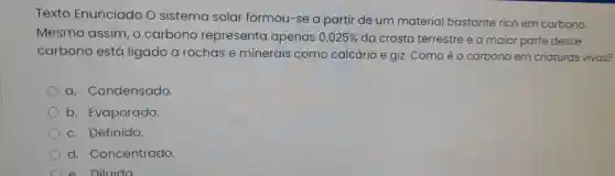 Texto Enunciado O sistema solar formou-se a partir de um material bastante rico em carbono.
Mesmo assim, 0 carbono representa apenas 0,025%  da crosta terrestre e a maior parte desse
carbono está ligado a rochas e minerais como calcário e giz Comoéo carbono em criaturas vivas?
a. Condensado.
b. Evaporado.
c. Definido.
d. Concentrado.
e. Diluido