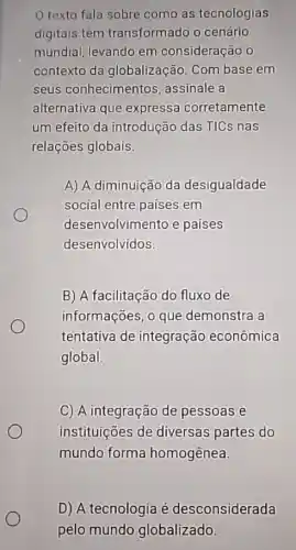 texto fala sobre como as tecnologias
digitais têm transformado o cenário
mundial, levando em consideração o
contexto da globalização. Com base em
seus conhecimentos assinale a
alternativa que expressa corretamente
um efeito da introdução das TICs nas
relações globais.
A) A diminuição da desigualdade
social entre paises em
desenvolvimento e paises
desenvolvidos.
B) A facilitação do fluxo de
informações, 0 que demonstra a
tentativa de integração econômica
global.
C) A integração de pessoas e
instituições de diversas partes do
mundo forma homogênea.
D) A tecnologia é desconsiderada
pelo mundo globalizado.