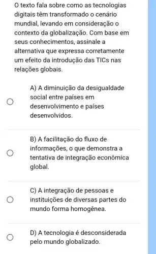 texto fala sobre como as tecnologias
digitais têm transformado o cenário
mundial, levando em consideração
contexto da globalização . Com base em
seus conhecimentos , assinale a
alternativa que expressa corretamente
um efeito da introdução das TICs nas
relações globais.
A) A diminuição da desigualdade
social entre países em
desenvolvimento e países
desenvolvidos.
B) A facilitação do fluxo de
informações, o que demonstra a
tentativa de integração econômica
global.
C) A integração de pessoas e
instituições de diversas partes do
mundo forma homogênea.
D) A tecnologia é desconsiderada
pelo mundo globalizado.