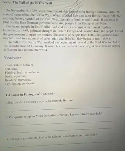 Texto: The Fall of the Berlin Wall
On November 9,1989 , something remarkable pappened in Berlin, Germany After 28
years of separation, the Berlin Wall: which divided East and West Berlin , finally fell. The
wall had been a symbol of the Cold War, separating families and friends. It was built in
1961 by the East German government to stop people from fleeing to the West.
For years, people in East Berlin lived under strict control, with limited freedom.
However, in 1989, political changes in Eastern Europe and pressure from the people forced
the government to open the borders. Thousands of people from both sides gathered near
the wall, and in a moment of celebration and disbelief, they began to tear it down.
The fall of the Berlin Wall marked the beginning of the end of the Cold War and led to
the reunification of Germany. It was a historic moment that changed the course of history
in Europe and around the world.
Vocabulary:
Remarkable: notável
Fell: caiu
Fleeing: fugir, abandonar
Strict: rigoroso
Borders: fronteiras
Led: levou, conduziu
1.Answer in Portuguese: (0 ,6 each)
a.Em que data ocorreu a queda do Muro de Berlim?
__
b.Por quanto tempo o Muro de Berlim separou o Leste e o Oeste da cidade?
__
__
Oriental construiu o muro em 1961?