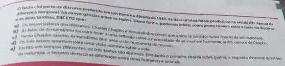 Texto foi parte de discurso em um filme na década de 1940. As duas tirinhas foram produzidas no século XXI Apesar da
diferenca temporal ha convergencias entre os textos. Dessa forma podemos inferir, como ponto comum entre o texto do discurso
EXCETO que:
eas dos discursos, Charles Chaplin e Armandinho , creem que a vida se constrói numa relação de solidariedade.
a) Os enunciadomention ho buscam levar a uma reflexão sobre a necessidade de se viver em harmonia, assim como o de Chaplin.
c) Tanto Chaplin quanto Armandinhc têm uma visão humanista do mundo.
d) Ostres textos apontam para uma visão otimista sobre a vida.
e)
Escrito em tempos diferentes, os três textos são distintos.Enquanto o primeiro aborda sobre guerra, o segundo descreve questōes
da natureza, o tercelro destaca as diferenças entre seres humanos e animais.