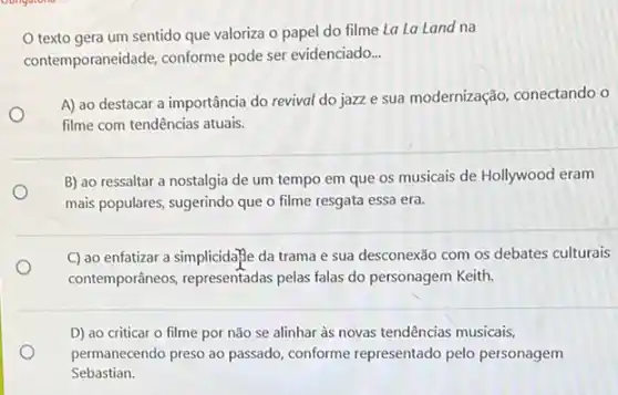 texto gera um sentido que valoriza o papel do filme La La Land na
contemporaneidade, conforme pode ser evidenciado __
A) ao destacar a importância do revival do jazz e sua modernização , conectando o
filme com tendências atuais.
B) ao ressaltar a nostalgia de um tempo em que os musicais de Hollywood eram
mais populares, sugerindo que o filme resgata essa era.
C) ao enfatizar a simplicida?e da trama e sua desconexão com os debates culturais
contemporâneos, representadas pelas falas do personagem Keith.
D) ao criticar o filme por não se alinhar às novas tendências musicais,
permanecendo preso ao passado conforme representado pelo personagem
Sebastian.