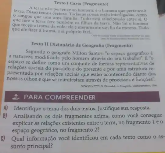 Texto I Carta (Fragmento)
A terra não pertence ao homem; é o homem que pertence à
terra. Disso temos certeza Todas as coisas estão interligadas como
sangue que une uma família . Tudo está relacionado entre si. O
que fere a terra fere também os filhos da terra. Não foi o homem
que teceu a trama da vida: ele é meramente um fio da mesma Tudo
que ele fizer à trama, a si próprio fará.
Carta do cacique Seattle ao presidente dos EUA em 1855
Texto de dominio público distribuido pela ONU
Texto II Dicionário de Geografia (Fragmento)
Segundo o geografo Milton Santos: "o espaço geográfico é
a natureza modificada pelo homem através do seu trabalho". E "o
espaço se define como um conjunto de formas representativas de
relações sociais do passado e do presente e por uma estrutura re-
presentada por relações sociais que estão acontecendo diante dos
nossos olhos e que se manifestam através de processos e funçōes".
GIOVANNETTI, G . Dicionário de Geografia Melhoramentos, 1996.
PARA COMP REEND ER
A)Identifique o tema dos dois textos . Justifique sua resposta.
B)Analisando os dois fragmentos acima , como você consegue
explicar as relações existentes entre a terra, no fragmento leo
espaço geográfico no fragmento 2?
(B) Qual informação você identificou em cada texto como o as-
sunto principal?