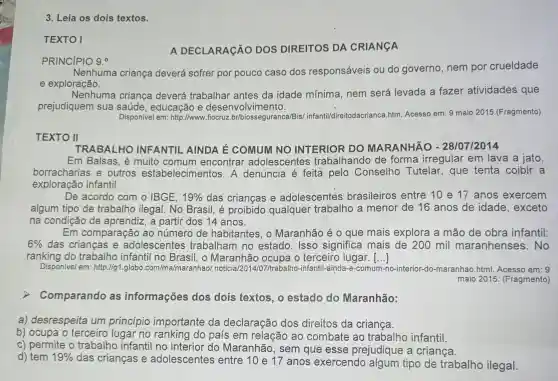 TEXTO I
A DECLARAçãO DOS DIREITOS DA CRIANGA
PRINCIPIO 9.0
Nenhuma criança deverá sofrer por pouco caso dos responsáveis ou do governo, nem por crueldade
e exploração.
Nenhuma criança deverá trabalhar antes da idade mínima, nem será levada a fazer atividades que
prejudiquem sua saúde, educação e desenvolvimento.
Disponivel em: http://www .fiocruz br/biosseguranca/Bis/infantil/direitodacrianca htm. Acesso em: 9 maio 2015.(Fragmento)
TEXTO II
TRABALHO INFANTIL AINDA É COMUM NO INTERIOR DO MARANHÃO - 28/07/2014
Em Balsas, é muito comum encontrar adolescentes trabalhando de forma irregular em lava a jato,
borracharias e outros estabelecimentos . A denúncia é feita pelo Conselho Tutelar, que tenta coibir a
exploração infantil.
De acordo com o IBGE. 19%  das crianças e adolescentes brasileiros entre 10 e 17 anos exercem
algum tipo de trabalho ilegal. No Brasil, é proibido qualquer trabalho a menor de 16 anos de idade , exceto
na condição de aprendiz, a partir dos 14 anos.
Em comparação ao número de habitantes, o Maranhão é 0 que mais explora a mão de obra infantil:
6%  das crianças e adolescentes trabalham no estado. Isso significa mais de 200 mil maranhenses .No
ranking do trabalho infantil no Maranhão ocupa o terceiro lugar. ()
Disponivel em : http://g1.globo .com/ma/maranhao/noticia/2014/07/trabalho -infantil-ainda-e-comum do-maranhao.html.Acesso em: 9
maio 2015 (Fragmento)
Comparando as informações dos dois textos, o estado do Maranhão:
a) desrespeita um princípio importante da declaração dos direitos da criança.
b) ocupa o terceiro lugar no ranking do país em relação ao combate ao trabalho infantil.
c) permite o trabalho infantil no interior do Maranhão, sem que esse prejudique a criança.
d) tem 19% 
das crianças e adolescentes entre 10 e 17 anos exercendo algum tipo de trabalho ilegal.