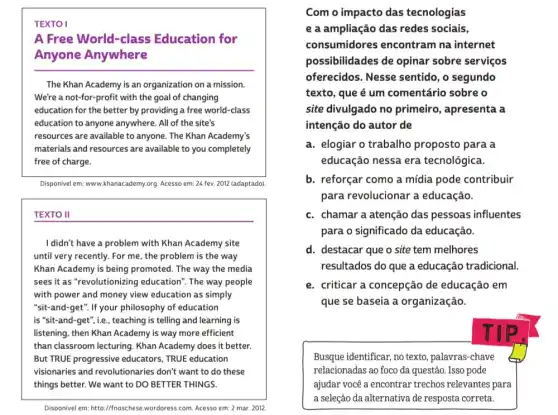 TEXTO I
A Free World-class Education for
Anyone Anywhere
__
The Khan Academy is an organization on a mission.
We're a not-for-profit with the goal of changing
education for the better by providing a free world-class
education to anyone anywhere . All of the site's
resources are available to anyone. The Khan Academy's
materials and resources are available to you completely
free of charge.
Disponivel em: www.khanacademy org. Acesso em: 24 fev. 2012 (adaptado)
__
I didn't have a problem with Khan Academy site
until very recently. For me, the problem is the way
Khan Academy is being promoted. The way the media
sees it as "revolutionizing education". The way people
with power and money view education as simply
"sit-and-get". If your philosophy of education
is "sit-and-get", i.e , teaching is telling and learning is
listening, then Khan Academy is way more efficient
than classroom lecturing. Khan Academy does it better.
But TRUE progressive educators, TRUE education
visionaries and revolutionaries don't want to do these
things better. We want to DO BETTER THINGS.
Disponivel em: httb://fnosches.wordoress.com. Acesso em 2 mar. 2012.
Com o impacto das tecnologias
e a ampliação das redes sociais,
consumidores encontram na internet
possibilidades de opinar sobre serviços
oferecidos. Nesse sentido, o segundo
texto, que é um comentário sobre o
site divulgado no primeiro, apresenta a
intenção do autor de
a. elogiar o trabalho proposto para a
educação nessa era tecnológica.
b. reforçar como a mídia pode contribuir
para revolucionar a educação.
c. chamar a atenção das pessoas influentes
para o significado da educação.
d. destacar que o site tem melhores
resultados do que a educação tradicional
e. criticar a concepção de educação em
que se baseia a organização.
Busque identificar, no texto , palavras-chave
relacionadas ao foco da questão. Isso pode
ajudar você a encontrar trechos relevantes para
a seleção da alternativa de resposta correta.