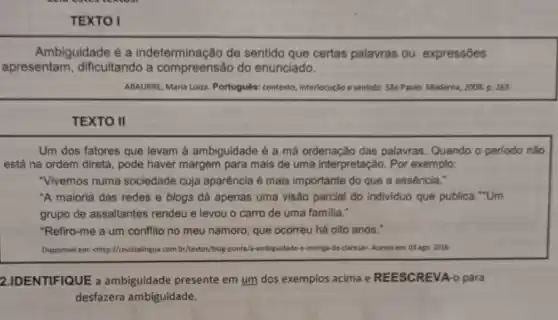 TEXTO I
Ambiguidade é a indeterminação de sentido que certas palavras ou expressōes
apresentam dificultando a do enunciado.
ABAURRE, Maria Luiza Português: contexto interlocução e sentido. S4o Paulo: Moderna, 2008. p 263.
TEXTO II
Um dos fatores que levam à ambiguidade é a má ordenação das palavras. Quando o periodo nǎo
está na ordem direta , pode haver margem para mais de uma interpretação. Por exemplo:
"Vivemos numa sociedade cuja aparência é mais importante do que a essência."
"A maioria das redes e blogs dá apenas uma visão parcial do individuo que publica "Um
grupo de assaltantes rendeu e levou o carro de uma familia."
"Refiro-me a um conflito no meu namoro que ocorreu há oito anos."
Disponivel em: chttp://revistalingua com.br/textos/blog-ponta/a ambiguidade-e-inimiga-da clarezos, Acesso em: 03 ago 2016.
2.IDENTIFIQUE a ambiguidade presente em um dos exemplos acima e REESCREVA -o para
desfazera ambiguidade.