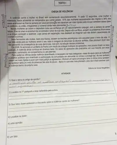 TEXTO I
CHEGA DE VIOLÊNCIAI
A violência contra a mulher no Brasil vem aumentando assustadoramente. A cada 12 segundos, uma mulher é
violentada, dados altissimos se comparados aos outros paises. 61%  das mulheres assassinadas são negras e 36%  dos
casos acontecem ao final de semana por seus parceiros [As leis deveriam ser mais rigidas para os que cometem esses tipos
de violência, ou então , chegaremos a números ainda mais alarmantes.
Multas mulheres se casam e depositam toda sua conflança em um relacionamento conjugal, com a certeza de serem
felizes. Elas se unem e acreditam ter encontrado o amor de sua vida. Depois vêm os filhos, surgem os problemas financeiros
e as brigas começam a aparecer. Logo pensa em separação, mas desistem ao imaginar que não teriam capacidades de
viverem sozinhas.
Seus ferimentos são muitos Além dos fisicos, existem os traumas psicológicos com sequelas para o resto da vida. 0
que falta ainda para as mulheres terem o seu valor é coragem de denunciar os abusos sofridos. Elas precisam fazer isso
não pensando na consequência de suas denúncias, mas sim, na solução desses problemas.
Em 2006, foi aprovada a Lei Maria da Penha com intuito de proteger mulheres de agressóes, mas poucos foram os seus
avangos. A violência ainda continua em diversos lares Os casos de agressōes são praticados, em sua maloria, por seus
parceiros, namorados, ex-companieiros ou até parentes.
Para ajudar as vitimas dessa violência desenfreada, é necessário ter mais delegacias casas de apoio para as mulheres
e projetos públicos que incentivem a participação da comunidade em denunciar os crimes e protegê-las As leis tambérn
devem ser mais rigidas e punir com mais justica os agressores. Offerecer um apoio psicológico tanto à vitima como também
ao agressor seria um meio de amenizar tais atos de abuso. Apoio é o que elas mais precisam, pois não é fácil conviver com
a violência dentro da própria casa.
Débora de Sousa Magalháes
ATIVIDADE
__
2) Localize no 1^circ  parág a tese defendida pela autora.
__
a violência contra as mulheres? ontra as mulheres?
4) Localize no texto:
__
b) um fato: