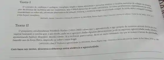 Texto I
conceito de violência é ambíguo, complexo implica vários elementos e posições teóricas e variadas maneiras de soluçao ou
cão. As formas de violência são tào numerosas, que é dificil elencá-las de modo satisfatório. Diversos profissionais, especialment u elimina-
manifestam-se sobre ela oferecem alternativas de solução; todavia, a violência surge na sociedade sempre de modo novo e ninguem consegue
evitá-la por completo.
PAVIANI, Jayme. Conceltos formas da violência. In:MODENA, Maura Regina (org)Conceitos e formas de violência. Caxias do Sul-Educs, 2016. p. 8.
Texto II
psiquiatra estadunidense Friedrich Hacker (1914 -1989) coloca que a algo próprio da natureza animal (inclui-se aí a
espécie humana) e conclui que, a seu modo, cada seré agressivo dadas que as circunstancias pode-se expressar agressividade sendo
apresentando humor desprezo, dentre outros. Já a violência para o autor, dá-se no exato momento em que se rompe o limiar da alteridade.
fazendo uso da força fisica, impondo-se sobre o mais frágil.
CARVALHO, Alan S Violência e agressividade. In:MODENA, Maura Regina (org.). Conceitos e formas de violência. Caxias do Sul:Educs, 2016. p. 136.
Com base nos textos, descreva a diferença entre violência e agressividade.